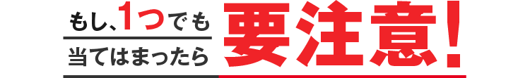 もし、1つでも当てはまったら要注意!