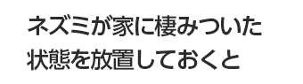 ネズミが家に棲みついた状態を放置しておくと