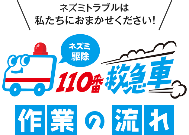 ネズミトラブルは私たちにおまかせください！ネズミ駆除110番救急車 作業の流れ